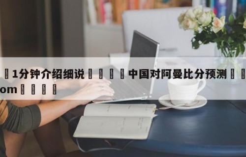 💦1分钟介绍细说👇中国对阿曼比分预测👇HG08.com💯